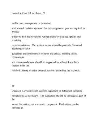 Complete Case 9A in Chapter 9.
In this case, management is presented
with several decision options. For this assignment, you are required to
provide
a three to five double-spaced written memo evaluating options and
providing
recommendations. The written memo should be properly formatted
according to APA
guidelines and demonstrate research and critical thinking skills.
Evaluations
and recommendations should be supported by at least 4 scholarly
sources from the
Ashford Library or other external sources, excluding the textbook.
In
Question 1, evaluate each decision separately in full detail including
calculations, as necessary. The evaluation should be included as part of
the
memo discussion, not a separate component. Evaluations can be
included as
 