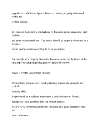 appendices, exhibits or figures; however must be properly referenced
within the
written content.
In Question 2, prepare a comprehensive business memo addressing each
decision
and your recommendation. The memo should be properly formatted as a
business
memo and formatted according to APA guidelines.
An example of a properly formatted business memo can be found at this
link http://owl.english.purdue.edu/owl/resource/590/04/.
Week 5 Written Assignment should:
Demonstrate graduate level work including appropriate research and
critical
thinking skills.
Be presented as a business memo (not a question/answer format).
Incorporate case questions into the overall analysis.
Follow APA formatting guidelines including title page, reference page
and
in-text citations.
 