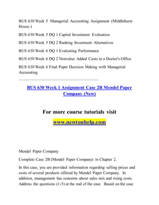 BUS 630 Week 5 Managerial Accounting Assignment (Middlehurst
House )
BUS 630 Week 5 DQ 1 Capital Investment Evaluation
BUS 630 Week 5 DQ 2 Ranking Investment Alternatives
BUS 630 Week 6 DQ 1 Evaluating Performance
BUS 630 Week 6 DQ 2 Nonvalue Added Costs in a Doctor's Office
BUS 630 Week 6 Final Paper Decision Making with Managerial
Accounting
------------------------------------------------------------------------------------------
BUS 630 Week 1 Assignment Case 2B Mendel Paper
Company (New)
For more course tutorials visit
www.newtonhelp.com
Mendel Paper Company
Complete Case 2B (Mendel Paper Company) in Chapter 2.
In this case, you are provided information regarding selling prices and
costs of several products offered by Mendel Paper Company. In
addition, management has concerns about sales mix and rising costs.
Address the questions (1-5) at the end of the case. Based on the case
 