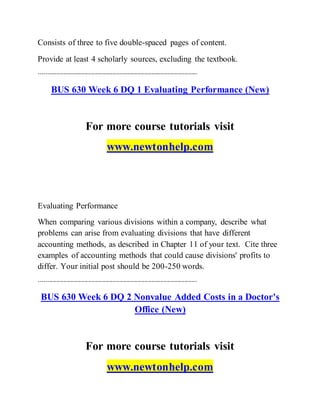 Consists of three to five double-spaced pages of content.
Provide at least 4 scholarly sources, excluding the textbook.
------------------------------------------------------------------------------------------
BUS 630 Week 6 DQ 1 Evaluating Performance (New)
For more course tutorials visit
www.newtonhelp.com
Evaluating Performance
When comparing various divisions within a company, describe what
problems can arise from evaluating divisions that have different
accounting methods, as described in Chapter 11 of your text. Cite three
examples of accounting methods that could cause divisions' profits to
differ. Your initial post should be 200-250 words.
------------------------------------------------------------------------------------------
BUS 630 Week 6 DQ 2 Nonvalue Added Costs in a Doctor's
Office (New)
For more course tutorials visit
www.newtonhelp.com
 