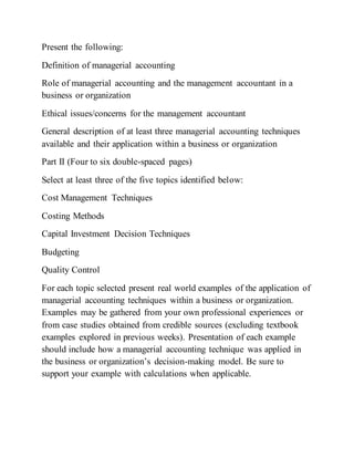 Present the following:
Definition of managerial accounting
Role of managerial accounting and the management accountant in a
business or organization
Ethical issues/concerns for the management accountant
General description of at least three managerial accounting techniques
available and their application within a business or organization
Part II (Four to six double-spaced pages)
Select at least three of the five topics identified below:
Cost Management Techniques
Costing Methods
Capital Investment Decision Techniques
Budgeting
Quality Control
For each topic selected present real world examples of the application of
managerial accounting techniques within a business or organization.
Examples may be gathered from your own professional experiences or
from case studies obtained from credible sources (excluding textbook
examples explored in previous weeks). Presentation of each example
should include how a managerial accounting technique was applied in
the business or organization’s decision-making model. Be sure to
support your example with calculations when applicable.
 