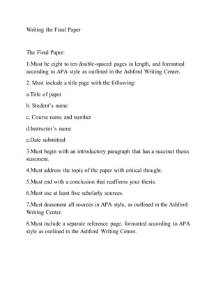 Writing the Final Paper
The Final Paper:
1.Must be eight to ten double-spaced pages in length, and formatted
according to APA style as outlined in the Ashford Writing Center.
2. Must include a title page with the following:
a.Title of paper
b. Student’s name
c. Course name and number
d.Instructor’s name
e.Date submitted
3.Must begin with an introductory paragraph that has a succinct thesis
statement.
4.Must address the topic of the paper with critical thought.
5.Must end with a conclusion that reaffirms your thesis.
6.Must use at least five scholarly sources.
7.Must document all sources in APA style, as outlined in the Ashford
Writing Center.
8.Must include a separate reference page, formatted according to APA
style as outlined in the Ashford Writing Center.
 