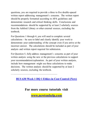 questions, you are required to provide a three to five double-spaced
written report addressing management’s concerns. The written report
should be properly formatted according to APA guidelines and
demonstrate research and critical thinking skills. Conclusions and
recommendations should be supported by at least 2 scholarly sources
from the Ashford Library or other external sources, excluding the
textbook.
For Questions 1 through 4, you will need to complete several
calculations – be sure to label and clearly identify your work to
demonstrate your understanding of the concept even if you arrive at the
incorrect answer. The calculations should be included as part of your
analysis and written report required for submission.
For Question 5, fully address management’s concerns as part of your
written analysis using the new or the previous calculations to support
your recommendation/explanation. As part of your written analysis,
include how management might use these calculations to make
decisions. The written analysis should be supported by at least 2
scholarly sources, excluding the textbook.
------------------------------------------------------------------------------------------
BUS 630 Week 1 DQ 1 Ethics in Cost Control (New)
For more course tutorials visit
www.newtonhelp.com
 