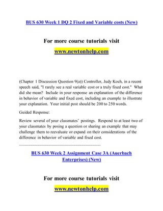 BUS 630 Week 1 DQ 2 Fixed and Variable costs (New)
For more course tutorials visit
www.newtonhelp.com
(Chapter 1 Discussion Question 9(a)) Controller, Judy Koch, in a recent
speech said, "I rarely see a real variable cost or a truly fixed cost." What
did she mean? Include in your response an explanation of the difference
in behavior of variable and fixed cost, including an example to illustrate
your explanation. Your initial post should be 200 to 250 words.
Guided Response:
Review several of your classmates’ postings. Respond to at least two of
your classmates by posing a question or sharing an example that may
challenge them to reevaluate or expand on their considerations of the
difference in behavior of variable and fixed cost.
------------------------------------------------------------------------------------------
BUS 630 Week 2 Assignment Case 3A (Auerbach
Enterprises) (New)
For more course tutorials visit
www.newtonhelp.com
 