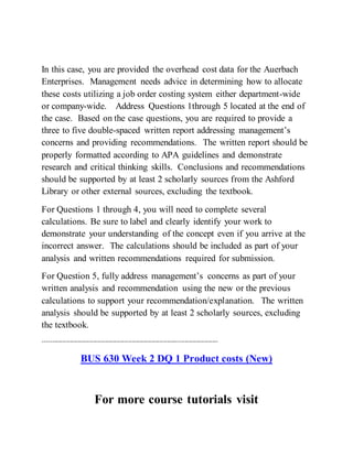 In this case, you are provided the overhead cost data for the Auerbach
Enterprises. Management needs advice in determining how to allocate
these costs utilizing a job order costing system either department-wide
or company-wide. Address Questions 1through 5 located at the end of
the case. Based on the case questions, you are required to provide a
three to five double-spaced written report addressing management’s
concerns and providing recommendations. The written report should be
properly formatted according to APA guidelines and demonstrate
research and critical thinking skills. Conclusions and recommendations
should be supported by at least 2 scholarly sources from the Ashford
Library or other external sources, excluding the textbook.
For Questions 1 through 4, you will need to complete several
calculations. Be sure to label and clearly identify your work to
demonstrate your understanding of the concept even if you arrive at the
incorrect answer. The calculations should be included as part of your
analysis and written recommendations required for submission.
For Question 5, fully address management’s concerns as part of your
written analysis and recommendation using the new or the previous
calculations to support your recommendation/explanation. The written
analysis should be supported by at least 2 scholarly sources, excluding
the textbook.
------------------------------------------------------------------------------------------
BUS 630 Week 2 DQ 1 Product costs (New)
For more course tutorials visit
 