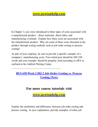 www.newtonhelp.com
In Chapter 3, you were introduced to three types of costs associated with
a manufactured product – direct materials, direct labor, and
manufacturing overhead. Explain how these costs are associated with
the manufactured product. Why are some of these costs allocated to the
product through costing methods such as job order costing or process
costing?
As part of your response, be sure to provide a specific example of a
company’s manufacturing costs. Your initial post should be 200-250
words and your example should be properly cited according to APA as
outlined in the Ashford Writing Center.
------------------------------------------------------------------------------------------
BUS 630 Week 2 DQ 2 Job Order Costing vs. Process
Costing (New)
For more course tutorials visit
www.newtonhelp.com
Explain the similarities and differences between job order costing and
process costing. In your explanation, provide examples of when job
 