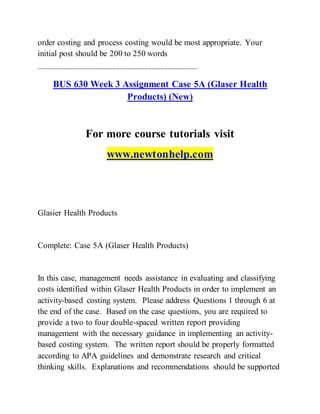 order costing and process costing would be most appropriate. Your
initial post should be 200 to 250 words
------------------------------------------------------------------------------------------
BUS 630 Week 3 Assignment Case 5A (Glaser Health
Products) (New)
For more course tutorials visit
www.newtonhelp.com
Glasier Health Products
Complete: Case 5A (Glaser Health Products)
In this case, management needs assistance in evaluating and classifying
costs identified within Glaser Health Products in order to implement an
activity-based costing system. Please address Questions 1 through 6 at
the end of the case. Based on the case questions, you are required to
provide a two to four double-spaced written report providing
management with the necessary guidance in implementing an activity-
based costing system. The written report should be properly formatted
according to APA guidelines and demonstrate research and critical
thinking skills. Explanations and recommendations should be supported
 