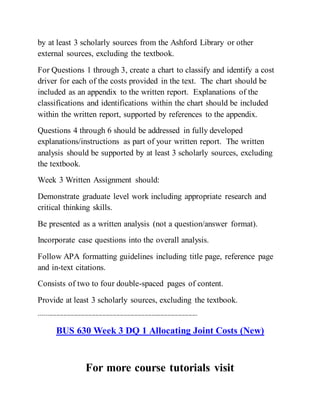 by at least 3 scholarly sources from the Ashford Library or other
external sources, excluding the textbook.
For Questions 1 through 3, create a chart to classify and identify a cost
driver for each of the costs provided in the text. The chart should be
included as an appendix to the written report. Explanations of the
classifications and identifications within the chart should be included
within the written report, supported by references to the appendix.
Questions 4 through 6 should be addressed in fully developed
explanations/instructions as part of your written report. The written
analysis should be supported by at least 3 scholarly sources, excluding
the textbook.
Week 3 Written Assignment should:
Demonstrate graduate level work including appropriate research and
critical thinking skills.
Be presented as a written analysis (not a question/answer format).
Incorporate case questions into the overall analysis.
Follow APA formatting guidelines including title page, reference page
and in-text citations.
Consists of two to four double-spaced pages of content.
Provide at least 3 scholarly sources, excluding the textbook.
------------------------------------------------------------------------------------------
BUS 630 Week 3 DQ 1 Allocating Joint Costs (New)
For more course tutorials visit
 
