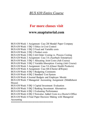 BUS 630 Entire Course
For more classes visit
www.snaptutorial.com
BUS 630 Week 1 Assignment Case 2B Mendel Paper Company
BUS 630 Week 1 DQ 1 Ethics in Cost Control
BUS 630 Week 1 DQ 2 Fixed and Variable costs
BUS 630 Week 2 DQ 1 Product costs
BUS 630 Week 2 DQ 2 Job Order Costing vs. Process Costing
BUS 620 Week 2 Assignment Case 3A (Auerbach Enterprises)
BUS 630 Week 3 DQ 1 Allocating Joint Costs (Ash Course)
BUS 630 Week 3 DQ 2 Variable/Absorption Costing (Ash Course)
BUS 630 Week 3 Assignment Case 5A (Glaser Health Products)
BUS 630 Week 4 Assignment Case 6B (Chester &Wayne)
BUS 630 Week 4 DQ 1 Budgeting Comments
BUS 630 Week 4 DQ 2 Standard Cost System
BUS 630 Week 4 Journal Budgets and Employee Morale
BUS 630 Week 5 Managerial Accounting Assignment (Middlehurst
House)
BUS 630 Week 5 DQ 1 Capital Investment Evaluation
BUS 630 Week 5 DQ 2 Ranking Investment Alternatives
BUS 630 Week 6 DQ 1 Evaluating Performance
BUS 630 Week 6 DQ 2 Nonvalue Added Costs in a Doctor's Office
BUS 630 Week 6 Final Paper Decision Making with Managerial
Accounting
***********************************
 