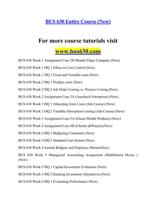BUS 630 Entire Course (New)
For more course tutorials visit
www.bus630.com
BUS 630 Week 1 Assignment Case 2B Mendel Paper Company (New)
BUS 630 Week 1 DQ 1 Ethics in Cost Control (New)
BUS 630 Week 1 DQ 2 Fixed and Variable costs (New)
BUS 630 Week 2 DQ 1 Product costs (New)
BUS 630 Week 2 DQ 2 Job Order Costing vs. Process Costing (New)
BUS 630 Week 2 Assignment Case 3A (Auerbach Enterprises) (New)
BUS 630 Week 3 DQ 1 Allocating Joint Costs (Ash Course) (New)
BUS 630 Week 3 DQ 2 Variable/Absorption Costing (Ash Course) (New)
BUS 630 Week 3 Assignment Case 5A (Glaser Health Products) (New)
BUS 630 Week 4 Assignment Case 6B (Chester &Wayne) (New)
BUS 630 Week 4 DQ 1 Budgeting Comments (New)
BUS 630 Week 4 DQ 2 Standard Cost System (New)
BUS 630 Week 4 Journal Budgets and Employee Morale(New)
BUS 630 Week 5 Managerial Accounting Assignment (Middlehurst House )
(New)
BUS 630 Week 5 DQ 1 Capital Investment Evaluation (New)
BUS 630 Week 5 DQ 2 Ranking Investment Alternatives (New)
BUS 630 Week 6 DQ 1 Evaluating Performance (New)
 