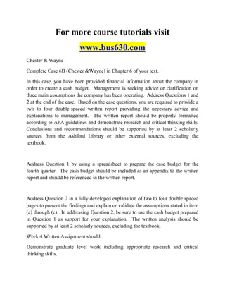For more course tutorials visit
www.bus630.com
Chester & Wayne
Complete Case 6B (Chester &Wayne) in Chapter 6 of your text.
In this case, you have been provided financial information about the company in
order to create a cash budget. Management is seeking advice or clarification on
three main assumptions the company has been operating. Address Questions 1 and
2 at the end of the case. Based on the case questions, you are required to provide a
two to four double-spaced written report providing the necessary advice and
explanations to management. The written report should be properly formatted
according to APA guidelines and demonstrate research and critical thinking skills.
Conclusions and recommendations should be supported by at least 2 scholarly
sources from the Ashford Library or other external sources, excluding the
textbook.
Address Question 1 by using a spreadsheet to prepare the case budget for the
fourth quarter. The cash budget should be included as an appendix to the written
report and should be referenced in the written report.
Address Question 2 in a fully developed explanation of two to four double spaced
pages to present the findings and explain or validate the assumptions stated in item
(a) through (c). In addressing Question 2, be sure to use the cash budget prepared
in Question 1 as support for your explanation. The written analysis should be
supported by at least 2 scholarly sources, excluding the textbook.
Week 4 Written Assignment should:
Demonstrate graduate level work including appropriate research and critical
thinking skills.
 