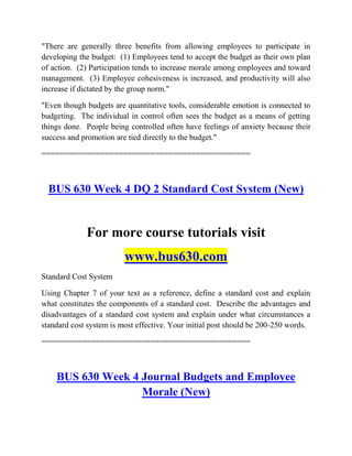 "There are generally three benefits from allowing employees to participate in
developing the budget: (1) Employees tend to accept the budget as their own plan
of action. (2) Participation tends to increase morale among employees and toward
management. (3) Employee cohesiveness is increased, and productivity will also
increase if dictated by the group norm."
"Even though budgets are quantitative tools, considerable emotion is connected to
budgeting. The individual in control often sees the budget as a means of getting
things done. People being controlled often have feelings of anxiety because their
success and promotion are tied directly to the budget."
==============================================
BUS 630 Week 4 DQ 2 Standard Cost System (New)
For more course tutorials visit
www.bus630.com
Standard Cost System
Using Chapter 7 of your text as a reference, define a standard cost and explain
what constitutes the components of a standard cost. Describe the advantages and
disadvantages of a standard cost system and explain under what circumstances a
standard cost system is most effective. Your initial post should be 200-250 words.
==============================================
BUS 630 Week 4 Journal Budgets and Employee
Morale (New)
 