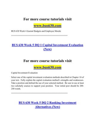 For more course tutorials visit
www.bus630.com
BUS 630 Week 4 Journal Budgets and Employee Morale
==============================================
BUS 630 Week 5 DQ 1 Capital Investment Evaluation
(New)
For more course tutorials visit
www.bus630.com
Capital Investment Evaluation
Select one of the capital investment evaluation methods described in Chapter 10 of
your text. Fully explain the capital evaluation method‟s strengths and weaknesses.
Take a position and defend the use of your selected method. Be sure to use at least
two scholarly sources to support your position. Your initial post should be 200-
250 words.
==============================================
BUS 630 Week 5 DQ 2 Ranking Investment
Alternatives (New)
 