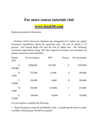 For more course tutorials visit
www.bus630.com
Ranking Investment Alternatives
(Problem 10-41) Grosvenor Industries has designated $1.2 million for capital
investment expenditures during the upcoming year. Its cost of capital is 14
percent. Any unused funds will earn the cost of capital rate. The following
investment opportunities along with their required investment and estimated net
present values have been identified:
Project Net Investment NPV Project Net Investment
NPV
A $200,000 $22,000 F $250,000
$30,000
B 275,000 21,000 G 100,000
7,000
C 150,000 6,000 H 200,000
18,000
D 190,000 (19,000) I 210,000
4,000
E 500,000 40,000 J 250,000
35,000
In your response, complete the following:
1. Rank the projects using the profitability index. Considering the limit on funds
available, which projects should be accepted?
 