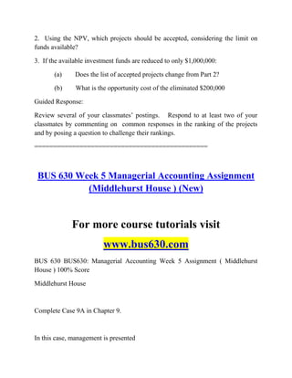 2. Using the NPV, which projects should be accepted, considering the limit on
funds available?
3. If the available investment funds are reduced to only $1,000,000:
(a) Does the list of accepted projects change from Part 2?
(b) What is the opportunity cost of the eliminated $200,000
Guided Response:
Review several of your classmates‟ postings. Respond to at least two of your
classmates by commenting on common responses in the ranking of the projects
and by posing a question to challenge their rankings.
==============================================
BUS 630 Week 5 Managerial Accounting Assignment
(Middlehurst House ) (New)
For more course tutorials visit
www.bus630.com
BUS 630 BUS630: Managerial Accounting Week 5 Assignment ( Middlehurst
House ) 100% Score
Middlehurst House
Complete Case 9A in Chapter 9.
In this case, management is presented
 
