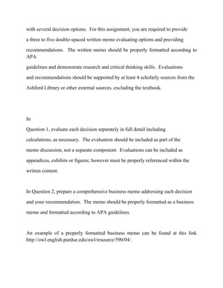 with several decision options. For this assignment, you are required to provide
a three to five double-spaced written memo evaluating options and providing
recommendations. The written memo should be properly formatted according to
APA
guidelines and demonstrate research and critical thinking skills. Evaluations
and recommendations should be supported by at least 4 scholarly sources from the
Ashford Library or other external sources, excluding the textbook.
In
Question 1, evaluate each decision separately in full detail including
calculations, as necessary. The evaluation should be included as part of the
memo discussion, not a separate component. Evaluations can be included as
appendices, exhibits or figures; however must be properly referenced within the
written content.
In Question 2, prepare a comprehensive business memo addressing each decision
and your recommendation. The memo should be properly formatted as a business
memo and formatted according to APA guidelines.
An example of a properly formatted business memo can be found at this link
http://owl.english.purdue.edu/owl/resource/590/04/.
 