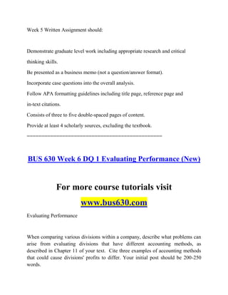 Week 5 Written Assignment should:
Demonstrate graduate level work including appropriate research and critical
thinking skills.
Be presented as a business memo (not a question/answer format).
Incorporate case questions into the overall analysis.
Follow APA formatting guidelines including title page, reference page and
in-text citations.
Consists of three to five double-spaced pages of content.
Provide at least 4 scholarly sources, excluding the textbook.
==============================================
BUS 630 Week 6 DQ 1 Evaluating Performance (New)
For more course tutorials visit
www.bus630.com
Evaluating Performance
When comparing various divisions within a company, describe what problems can
arise from evaluating divisions that have different accounting methods, as
described in Chapter 11 of your text. Cite three examples of accounting methods
that could cause divisions' profits to differ. Your initial post should be 200-250
words.
 