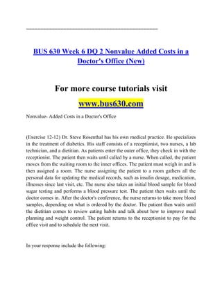 ==============================================
BUS 630 Week 6 DQ 2 Nonvalue Added Costs in a
Doctor's Office (New)
For more course tutorials visit
www.bus630.com
Nonvalue- Added Costs in a Doctor's Office
(Exercise 12-12) Dr. Steve Rosenthal has his own medical practice. He specializes
in the treatment of diabetics. His staff consists of a receptionist, two nurses, a lab
technician, and a dietitian. As patients enter the outer office, they check in with the
receptionist. The patient then waits until called by a nurse. When called, the patient
moves from the waiting room to the inner offices. The patient must weigh in and is
then assigned a room. The nurse assigning the patient to a room gathers all the
personal data for updating the medical records, such as insulin dosage, medication,
illnesses since last visit, etc. The nurse also takes an initial blood sample for blood
sugar testing and performs a blood pressure test. The patient then waits until the
doctor comes in. After the doctor's conference, the nurse returns to take more blood
samples, depending on what is ordered by the doctor. The patient then waits until
the dietitian comes to review eating habits and talk about how to improve meal
planning and weight control. The patient returns to the receptionist to pay for the
office visit and to schedule the next visit.
In your response include the following:
 