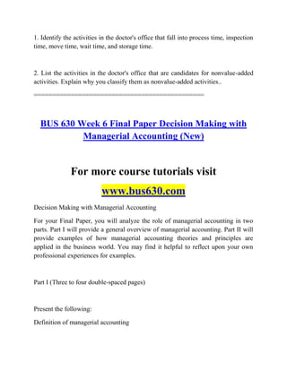 1. Identify the activities in the doctor's office that fall into process time, inspection
time, move time, wait time, and storage time.
2. List the activities in the doctor's office that are candidates for nonvalue-added
activities. Explain why you classify them as nonvalue-added activities..
==============================================
BUS 630 Week 6 Final Paper Decision Making with
Managerial Accounting (New)
For more course tutorials visit
www.bus630.com
Decision Making with Managerial Accounting
For your Final Paper, you will analyze the role of managerial accounting in two
parts. Part I will provide a general overview of managerial accounting. Part II will
provide examples of how managerial accounting theories and principles are
applied in the business world. You may find it helpful to reflect upon your own
professional experiences for examples.
Part I (Three to four double-spaced pages)
Present the following:
Definition of managerial accounting
 