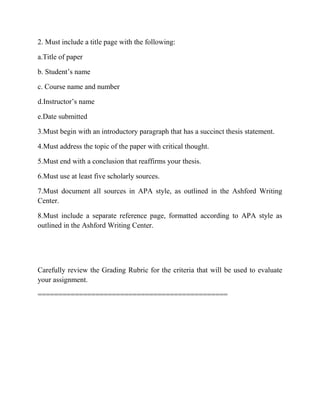 2. Must include a title page with the following:
a.Title of paper
b. Student‟s name
c. Course name and number
d.Instructor‟s name
e.Date submitted
3.Must begin with an introductory paragraph that has a succinct thesis statement.
4.Must address the topic of the paper with critical thought.
5.Must end with a conclusion that reaffirms your thesis.
6.Must use at least five scholarly sources.
7.Must document all sources in APA style, as outlined in the Ashford Writing
Center.
8.Must include a separate reference page, formatted according to APA style as
outlined in the Ashford Writing Center.
Carefully review the Grading Rubric for the criteria that will be used to evaluate
your assignment.
==============================================
 
