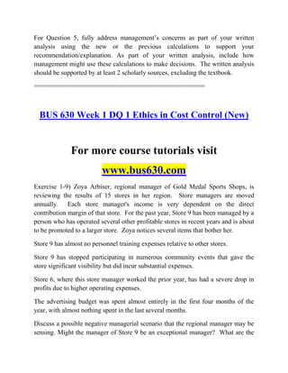 For Question 5, fully address management‟s concerns as part of your written
analysis using the new or the previous calculations to support your
recommendation/explanation. As part of your written analysis, include how
management might use these calculations to make decisions. The written analysis
should be supported by at least 2 scholarly sources, excluding the textbook.
==============================================
BUS 630 Week 1 DQ 1 Ethics in Cost Control (New)
For more course tutorials visit
www.bus630.com
Exercise 1-9) Zoya Arbiser, regional manager of Gold Medal Sports Shops, is
reviewing the results of 15 stores in her region. Store managers are moved
annually. Each store manager's income is very dependent on the direct
contribution margin of that store. For the past year, Store 9 has been managed by a
person who has operated several other profitable stores in recent years and is about
to be promoted to a larger store. Zoya notices several items that bother her.
Store 9 has almost no personnel training expenses relative to other stores.
Store 9 has stopped participating in numerous community events that gave the
store significant visibility but did incur substantial expenses.
Store 6, where this store manager worked the prior year, has had a severe drop in
profits due to higher operating expenses.
The advertising budget was spent almost entirely in the first four months of the
year, with almost nothing spent in the last several months.
Discuss a possible negative managerial scenario that the regional manager may be
sensing. Might the manager of Store 9 be an exceptional manager? What are the
 