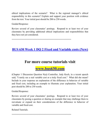 ethical implications of the scenario? What is the regional manager‟s ethical
responsibility in this scenario? Explain and support your position with evidence
from the text. Your initial post should be 200 to 250 words.
Guided Response:
Review several of your classmates‟ postings. Respond to at least two of your
classmates by providing additional ethical implications and responsibilities that
they have not yet considered.
==============================================
BUS 630 Week 1 DQ 2 Fixed and Variable costs (New)
For more course tutorials visit
www.bus630.com
(Chapter 1 Discussion Question 9(a)) Controller, Judy Koch, in a recent speech
said, "I rarely see a real variable cost or a truly fixed cost." What did she mean?
Include in your response an explanation of the difference in behavior of variable
and fixed cost, including an example to illustrate your explanation. Your initial
post should be 200 to 250 words.
Guided Response:
Review several of your classmates‟ postings. Respond to at least two of your
classmates by posing a question or sharing an example that may challenge them to
reevaluate or expand on their considerations of the difference in behavior of
variable and fixed cost.
Related Tutorials.
==============================================
 