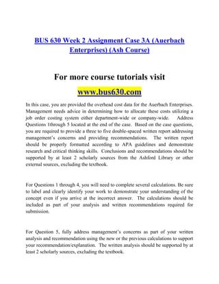 BUS 630 Week 2 Assignment Case 3A (Auerbach
Enterprises) (Ash Course)
For more course tutorials visit
www.bus630.com
In this case, you are provided the overhead cost data for the Auerbach Enterprises.
Management needs advice in determining how to allocate these costs utilizing a
job order costing system either department-wide or company-wide. Address
Questions 1through 5 located at the end of the case. Based on the case questions,
you are required to provide a three to five double-spaced written report addressing
management‟s concerns and providing recommendations. The written report
should be properly formatted according to APA guidelines and demonstrate
research and critical thinking skills. Conclusions and recommendations should be
supported by at least 2 scholarly sources from the Ashford Library or other
external sources, excluding the textbook.
For Questions 1 through 4, you will need to complete several calculations. Be sure
to label and clearly identify your work to demonstrate your understanding of the
concept even if you arrive at the incorrect answer. The calculations should be
included as part of your analysis and written recommendations required for
submission.
For Question 5, fully address management‟s concerns as part of your written
analysis and recommendation using the new or the previous calculations to support
your recommendation/explanation. The written analysis should be supported by at
least 2 scholarly sources, excluding the textbook.
 