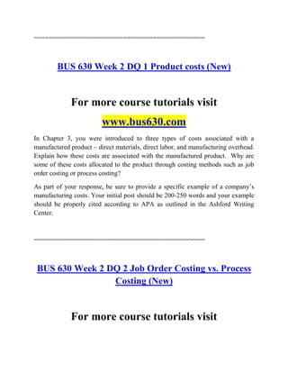 ==============================================
BUS 630 Week 2 DQ 1 Product costs (New)
For more course tutorials visit
www.bus630.com
In Chapter 3, you were introduced to three types of costs associated with a
manufactured product – direct materials, direct labor, and manufacturing overhead.
Explain how these costs are associated with the manufactured product. Why are
some of these costs allocated to the product through costing methods such as job
order costing or process costing?
As part of your response, be sure to provide a specific example of a company‟s
manufacturing costs. Your initial post should be 200-250 words and your example
should be properly cited according to APA as outlined in the Ashford Writing
Center.
==============================================
BUS 630 Week 2 DQ 2 Job Order Costing vs. Process
Costing (New)
For more course tutorials visit
 