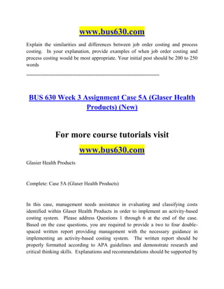 www.bus630.com
Explain the similarities and differences between job order costing and process
costing. In your explanation, provide examples of when job order costing and
process costing would be most appropriate. Your initial post should be 200 to 250
words
==============================================
BUS 630 Week 3 Assignment Case 5A (Glaser Health
Products) (New)
For more course tutorials visit
www.bus630.com
Glasier Health Products
Complete: Case 5A (Glaser Health Products)
In this case, management needs assistance in evaluating and classifying costs
identified within Glaser Health Products in order to implement an activity-based
costing system. Please address Questions 1 through 6 at the end of the case.
Based on the case questions, you are required to provide a two to four double-
spaced written report providing management with the necessary guidance in
implementing an activity-based costing system. The written report should be
properly formatted according to APA guidelines and demonstrate research and
critical thinking skills. Explanations and recommendations should be supported by
 
