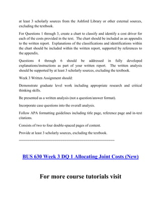 at least 3 scholarly sources from the Ashford Library or other external sources,
excluding the textbook.
For Questions 1 through 3, create a chart to classify and identify a cost driver for
each of the costs provided in the text. The chart should be included as an appendix
to the written report. Explanations of the classifications and identifications within
the chart should be included within the written report, supported by references to
the appendix.
Questions 4 through 6 should be addressed in fully developed
explanations/instructions as part of your written report. The written analysis
should be supported by at least 3 scholarly sources, excluding the textbook.
Week 3 Written Assignment should:
Demonstrate graduate level work including appropriate research and critical
thinking skills.
Be presented as a written analysis (not a question/answer format).
Incorporate case questions into the overall analysis.
Follow APA formatting guidelines including title page, reference page and in-text
citations.
Consists of two to four double-spaced pages of content.
Provide at least 3 scholarly sources, excluding the textbook.
==============================================
BUS 630 Week 3 DQ 1 Allocating Joint Costs (New)
For more course tutorials visit
 