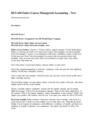 BUS 630 Entire Course Managerial Accounting – New
Homeworklance DotCom
Description:
BUS 630 Week 1
BUS 630 Week 1 Assignment Case 2B Mendel Paper Company
BUS 630 Week 1 DQ 1 Ethics in Cost Control
BUS 630 Week 1 DQ 2 Fixed and Variable costs
Ethics in Cost Control. (Exercise 1-9) Zoya Arbiser, regional manager of Gold Medal Sports
Shops, is reviewing the results of 15 stores in her region. Store managers are moved annually.
Each store manager’s income is very dependent on the direct contribution margin of that store.
For the past year, Store 9 has been managed by a person who has operated several other
profitable stores in recent years and is about to be promoted to a larger store. Zoya notices
several items that bother her.
Store 9 has almost no personnel training expenses relative to other stores.
Store 9 has stopped participating in numerous community events that gave the store significant
visibility but did incur substantial expenses.
Store 6, where this store manager worked the prior year, has had a severe drop in profits due to
higher operating expenses.
The advertising budget was spent almost entirely in the first four months of the year, with almost
nothing spent in the last several months.
Discuss a possible negative managerial scenario that the regional manager may be sensing.
Might the manager of Store 9 be an exceptional manager? What are the ethical implications of
the scenario? What is the regional manager’s ethical responsibility in this scenario? Explain and
support your position with evidence from the text. Your initial post should be 200 to 250 words.
Fixed and Variable Costs. (Chapter 1 Discussion Question 9(a)) Controller, Judy Koch, in a
recent speech said, “I rarely see a real variable cost or a truly fixed cost.” What did she mean?
Include in your response an explanation of the difference in behavior of variable and fixed cost,
including an example to illustrate your explanation. Your initial post should be 200 to 250
words.
 