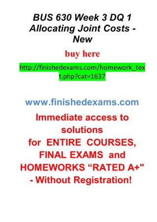 BUS 630 Week 3 DQ 1
Allocating Joint Costs -
New
buy here
http://finishedexams.com/homework_tex
t.php?cat=1637
www.finishedexams.com
Immediate access to
solutions
for ENTIRE COURSES,
FINAL EXAMS and
HOMEWORKS “RATED A+"
- Without Registration!
 