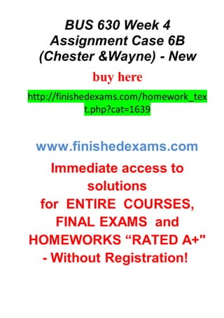 BUS 630 Week 4
Assignment Case 6B
(Chester &Wayne) - New
buy here
http://finishedexams.com/homework_tex
t.php?cat=1639
www.finishedexams.com
Immediate access to
solutions
for ENTIRE COURSES,
FINAL EXAMS and
HOMEWORKS “RATED A+"
- Without Registration!
 