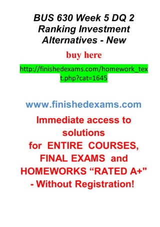 BUS 630 Week 5 DQ 2
Ranking Investment
Alternatives - New
buy here
http://finishedexams.com/homework_tex
t.php?cat=1645
www.finishedexams.com
Immediate access to
solutions
for ENTIRE COURSES,
FINAL EXAMS and
HOMEWORKS “RATED A+"
- Without Registration!
 
