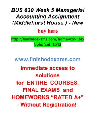 BUS 630 Week 5 Managerial
Accounting Assignment
(Middlehurst House ) - New
buy here
http://finishedexams.com/homework_tex
t.php?cat=1643
www.finishedexams.com
Immediate access to
solutions
for ENTIRE COURSES,
FINAL EXAMS and
HOMEWORKS “RATED A+"
- Without Registration!
 