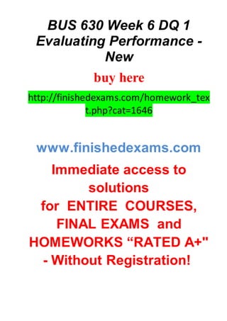 BUS 630 Week 6 DQ 1
Evaluating Performance -
New
buy here
http://finishedexams.com/homework_tex
t.php?cat=1646
www.finishedexams.com
Immediate access to
solutions
for ENTIRE COURSES,
FINAL EXAMS and
HOMEWORKS “RATED A+"
- Without Registration!
 