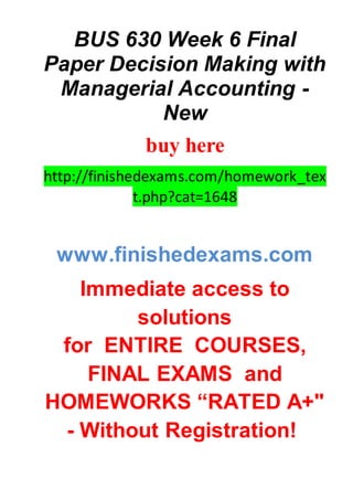 BUS 630 Week 6 Final
Paper Decision Making with
Managerial Accounting -
New
buy here
http://finishedexams.com/homework_tex
t.php?cat=1648
www.finishedexams.com
Immediate access to
solutions
for ENTIRE COURSES,
FINAL EXAMS and
HOMEWORKS “RATED A+"
- Without Registration!
 