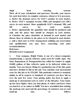 single lawn watering systems.
Show all of your calculations and processes. Describe your answer
for each item below in complete sentences, whenever it is necessary.
a. Derive the demand curves for GGC’s product in each market.
b. Derive GGC’s marginal revenue (MR) and marginal cost (MC)
curves in each market. Show graphically GGC’s demand, MR, and
MC curves for each market.
c. Derive algebraically the quantities that should be produced and
sold, and the prices that should be charged, in each market.
d. Calculate the price elasticities of demand in each market and
discuss these in relation to the prices to be charged in each market.
e. Add a short note to GGC management outlining any reservations
and qualifications you may have concerning your price
recommendations.
Reference:
BUS640 week 5 Assignment
1. Your company, Bright Paints, is one of a dozen companies
manufacturing a special reflective paint used for traffic signs. The
State Department of Transportation has called for tenders to supply
10,000 gallons of blue reflective paint to be delivered within two
months. You can foresee fitting in a production run of the blue paint
and have decided to bid on the job. You calculate your incremental
costs for this job to be $76,200. This particular contract is standard,
similar in all in respects to hundreds of contracts you have bid on
over the past few years. Your pricing policy has been to apply a
mark-up to incremental costs to arrive at the bid price. Your mark-
up has been higher when you had plenty of orders and lower when
you had few or no orders to fulfill. You have assembled data relating
the mark-up rate used and the percentage of contracts won at each
mark-up rate, as follows.
 