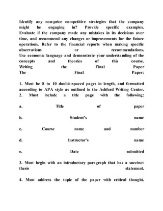 Identify any non-price competitive strategies that the company
might be engaging in? Provide specific examples.
Evaluate if the company made any mistakes in its decisions over
time, and recommend any changes or improvements for the future
operations. Refer to the financial reports when making specific
observations or recommendations.
Use economic language and demonstrate your understanding of the
concepts and theories of this course.
Writing the Final Paper
The Final Paper:
1. Must be 8 to 10 double-spaced pages in length, and formatted
according to APA style as outlined in the Ashford Writing Center.
2. Must include a title page with the following:
a. Title of paper
b. Student’s name
c. Course name and number
d. Instructor’s name
e. Date submitted
3. Must begin with an introductory paragraph that has a succinct
thesis statement.
4. Must address the topic of the paper with critical thought.
 