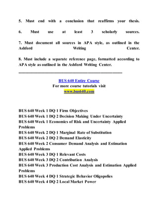 5. Must end with a conclusion that reaffirms your thesis.
6. Must use at least 3 scholarly sources.
7. Must document all sources in APA style, as outlined in the
Ashford Writing Center.
8. Must include a separate reference page, formatted according to
APA style as outlined in the Ashford Writing Center.
----------------------------------------------------------------------------
BUS 640 Entire Course
For more course tutorials visit
www.bus640.com
BUS 640 Week 1 DQ 1 Firm Objectives
BUS 640 Week 1 DQ 2 Decision Making Under Uncertainty
BUS 640 Week 1 Economics of Risk and Uncertainty Applied
Problems
BUS 640 Week 2 DQ 1 Marginal Rate of Substitution
BUS 640 Week 2 DQ 2 Demand Elasticity
BUS 640 Week 2 Consumer Demand Analysis and Estimation
Applied Problems
BUS 640 Week 3 DQ 1 Relevant Costs
BUS 640 Week 3 DQ 2 Contribution Analysis
BUS 640 Week 3 Production Cost Analysis and Estimation Applied
Problems
BUS 640 Week 4 DQ 1 Strategic Behavior Oligopolies
BUS 640 Week 4 DQ 2 Local Market Power
 