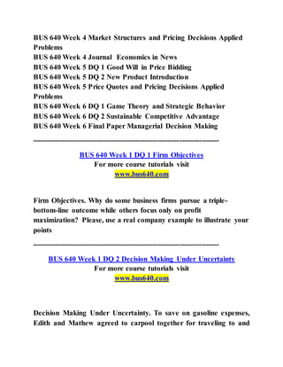 BUS 640 Week 4 Market Structures and Pricing Decisions Applied
Problems
BUS 640 Week 4 Journal Economics in News
BUS 640 Week 5 DQ 1 Good Will in Price Bidding
BUS 640 Week 5 DQ 2 New Product Introduction
BUS 640 Week 5 Price Quotes and Pricing Decisions Applied
Problems
BUS 640 Week 6 DQ 1 Game Theory and Strategic Behavior
BUS 640 Week 6 DQ 2 Sustainable Competitive Advantage
BUS 640 Week 6 Final Paper Managerial Decision Making
----------------------------------------------------------------------------
BUS 640 Week 1 DQ 1 Firm Objectives
For more course tutorials visit
www.bus640.com
Firm Objectives. Why do some business firms pursue a triple-
bottom-line outcome while others focus only on profit
maximization? Please, use a real company example to illustrate your
points
----------------------------------------------------------------------------
BUS 640 Week 1 DQ 2 Decision Making Under Uncertainty
For more course tutorials visit
www.bus640.com
Decision Making Under Uncertainty. To save on gasoline expenses,
Edith and Mathew agreed to carpool together for traveling to and
 