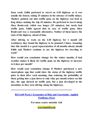 from work. Edith preferred to travel on I-20 highway as it was
usually the fastest, taking 25 minutes in the absence of traffic delays.
Mathew pointed out that traffic jams on the highway can lead to
long delays making the trip 45 minutes. He preferred to travel along
Shea Boulevard, which was longer (35 minutes), but rarely had
traffic jams. Edith agreed that in case of traffic jams, Shea
Boulevard was a reasonable alternative. Neither of them knows the
state of the highway ahead of time.
After driving to work on the I-20 highway for 1 month (20
workdays), they found the highway to be jammed 3 times. Assuming
that this month is a good representation of all months ahead, should
Edith and Mathew continue to use the highway for traveling to
work?
How would you conclusion change for the winter months, if bad
weather makes it likely for traffic jams on the highway to increase
to 6 days per month?
How would your conclusion change if Mathew purchased a new
smart-phone app that could show the status of the highway traffic
prior to their drive each morning, thus reducing the probability of
them getting into a jam down to only 1day per month (where on this
day, the app showed no traffic jam, but a jam developed in the
meantime as they were driving along the highway).
----------------------------------------------------------------------------
BUS 640 Week 1 Economics of Risk and Uncertainty Applied
Problems (New)
For more course tutorials visit
www.bus640.com
 