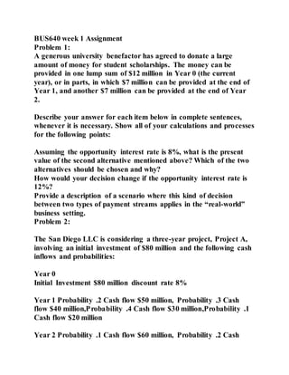 BUS640 week 1 Assignment
Problem 1:
A generous university benefactor has agreed to donate a large
amount of money for student scholarships. The money can be
provided in one lump sum of $12 million in Year 0 (the current
year), or in parts, in which $7 million can be provided at the end of
Year 1, and another $7 million can be provided at the end of Year
2.
Describe your answer for each item below in complete sentences,
whenever it is necessary. Show all of your calculations and processes
for the following points:
Assuming the opportunity interest rate is 8%, what is the present
value of the second alternative mentioned above? Which of the two
alternatives should be chosen and why?
How would your decision change if the opportunity interest rate is
12%?
Provide a description of a scenario where this kind of decision
between two types of payment streams applies in the “real-world”
business setting.
Problem 2:
The San Diego LLC is considering a three-year project, Project A,
involving an initial investment of $80 million and the following cash
inflows and probabilities:
Year 0
Initial Investment $80 million discount rate 8%
Year 1 Probability .2 Cash flow $50 million, Probability .3 Cash
flow $40 million,Probability .4 Cash flow $30 million,Probability .1
Cash flow $20 million
Year 2 Probability .1 Cash flow $60 million, Probability .2 Cash
 