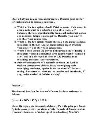 Show all of your calculations and processes. Describe your answer
for each question in complete sentences.
a. Which of the two options should Patricia pursue if she wants to
open a restaurant in a suburban area of Los Angeles?
Calculate the total expected utility from each restaurant option
and compare. Graph is not required. Describe your answer,
and show your calculations.
b. Which of the two options should she pick if she plans to open a
restaurant in the Los Angeles metropolitan area? Describe
your answer, and show your calculations.
c. Which option should she pursue if the probability of finding a
restaurant venue in a suburban area can be reliably estimated
as 0.7 and in a metropolitan area as 0.3? Describe your
reasoning and show your calculations.
d. Provide a description of a scenario in which this kind of
decision between two choices, based on weighing their
underlying attributes, applies in the “real-world” business
setting. Furthermore, what are the benefits and drawbacks, if
any, to this method of decision making?
Problem 2:
The demand function for Newton’s Donuts has been estimated as
follows:
Qx = -14 – 54Px + 45Py + 0.62Ax
where Qx represents thousands of donuts; Px is the price per donut;
Py is the average price per donut of other brands of donuts; and Ax
represents thousands of dollars spent on advertising Newton’s
 