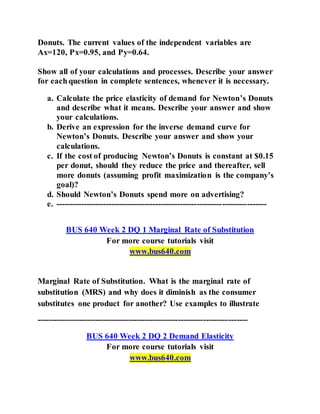 Donuts. The current values of the independent variables are
Ax=120, Px=0.95, and Py=0.64.
Show all of your calculations and processes. Describe your answer
for each question in complete sentences, whenever it is necessary.
a. Calculate the price elasticity of demand for Newton’s Donuts
and describe what it means. Describe your answer and show
your calculations.
b. Derive an expression for the inverse demand curve for
Newton’s Donuts. Describe your answer and show your
calculations.
c. If the cost of producing Newton’s Donuts is constant at $0.15
per donut, should they reduce the price and thereafter, sell
more donuts (assuming profit maximization is the company’s
goal)?
d. Should Newton’s Donuts spend more on advertising?
e. ----------------------------------------------------------------------------
BUS 640 Week 2 DQ 1 Marginal Rate of Substitution
For more course tutorials visit
www.bus640.com
Marginal Rate of Substitution. What is the marginal rate of
substitution (MRS) and why does it diminish as the consumer
substitutes one product for another? Use examples to illustrate
----------------------------------------------------------------------------
BUS 640 Week 2 DQ 2 Demand Elasticity
For more course tutorials visit
www.bus640.com
 