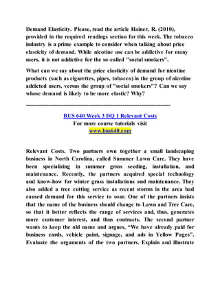 Demand Elasticity. Please, read the article Hainer, R. (2010),
provided in the required readings section for this week. The tobacco
industry is a prime example to consider when talking about price
elasticity of demand. While nicotine use can be addictive for many
users, it is not addictive for the so-called "social smokers".
What can we say about the price elasticity of demand for nicotine
products (such as cigarettes, pipes, tobacco) in the group of nicotine
addicted users, versus the group of "social smokers"? Can we say
whose demand is likely to be more elastic? Why?
----------------------------------------------------------------------------
BUS 640 Week 3 DQ 1 Relevant Costs
For more course tutorials visit
www.bus640.com
Relevant Costs. Two partners own together a small landscaping
business in North Carolina, called Summer Lawn Care. They have
been specializing in summer grass seeding, installation, and
maintenance. Recently, the partners acquired special technology
and know-how for winter grass installations and maintenance. They
also added a tree cutting service as recent storms in the area had
caused demand for this service to soar. One of the partners insists
that the name of the business should change to Lawn and Tree Care,
so that it better reflects the range of services and, thus, generates
more customer interest, and thus contracts. The second partner
wants to keep the old name and argues, “We have already paid for
business cards, vehicle paint, signage, and ads in Yellow Pages”.
Evaluate the arguments of the two partners. Explain and illustrate
 
