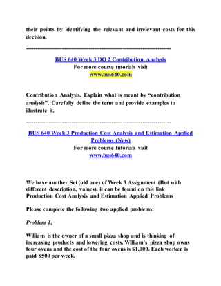 their points by identifying the relevant and irrelevant costs for this
decision.
----------------------------------------------------------------------------
BUS 640 Week 3 DQ 2 Contribution Analysis
For more course tutorials visit
www.bus640.com
Contribution Analysis. Explain what is meant by “contribution
analysis”. Carefully define the term and provide examples to
illustrate it.
----------------------------------------------------------------------------
BUS 640 Week 3 Production Cost Analysis and Estimation Applied
Problems (New)
For more course tutorials visit
www.bus640.com
We have another Set (old one) of Week 3 Assignment (But with
different description, values), it can be found on this link
Production Cost Analysis and Estimation Applied Problems
Please complete the following two applied problems:
Problem 1:
William is the owner of a small pizza shop and is thinking of
increasing products and lowering costs. William’s pizza shop owns
four ovens and the cost of the four ovens is $1,000. Each worker is
paid $500 per week.
 
