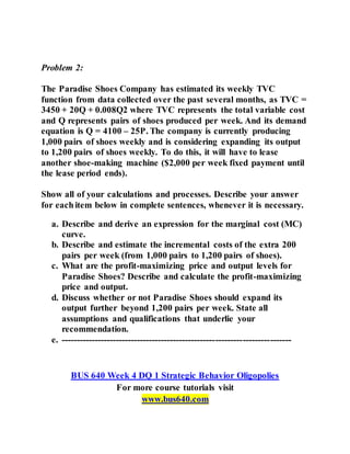 Problem 2:
The Paradise Shoes Company has estimated its weekly TVC
function from data collected over the past several months, as TVC =
3450 + 20Q + 0.008Q2 where TVC represents the total variable cost
and Q represents pairs of shoes produced per week. And its demand
equation is Q = 4100 – 25P. The company is currently producing
1,000 pairs of shoes weekly and is considering expanding its output
to 1,200 pairs of shoes weekly. To do this, it will have to lease
another shoe-making machine ($2,000 per week fixed payment until
the lease period ends).
Show all of your calculations and processes. Describe your answer
for each item below in complete sentences, whenever it is necessary.
a. Describe and derive an expression for the marginal cost (MC)
curve.
b. Describe and estimate the incremental costs of the extra 200
pairs per week (from 1,000 pairs to 1,200 pairs of shoes).
c. What are the profit-maximizing price and output levels for
Paradise Shoes? Describe and calculate the profit-maximizing
price and output.
d. Discuss whether or not Paradise Shoes should expand its
output further beyond 1,200 pairs per week. State all
assumptions and qualifications that underlie your
recommendation.
e. ----------------------------------------------------------------------------
BUS 640 Week 4 DQ 1 Strategic Behavior Oligopolies
For more course tutorials visit
www.bus640.com
 