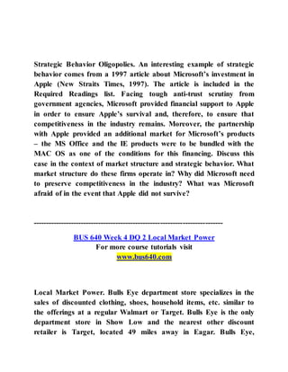 Strategic Behavior Oligopolies. An interesting example of strategic
behavior comes from a 1997 article about Microsoft’s investment in
Apple (New Straits Times, 1997). The article is included in the
Required Readings list. Facing tough anti-trust scrutiny from
government agencies, Microsoft provided financial support to Apple
in order to ensure Apple’s survival and, therefore, to ensure that
competitiveness in the industry remains. Moreover, the partnership
with Apple provided an additional market for Microsoft’s products
– the MS Office and the IE products were to be bundled with the
MAC OS as one of the conditions for this financing. Discuss this
case in the context of market structure and strategic behavior. What
market structure do these firms operate in? Why did Microsoft need
to preserve competitiveness in the industry? What was Microsoft
afraid of in the event that Apple did not survive?
----------------------------------------------------------------------------
BUS 640 Week 4 DQ 2 Local Market Power
For more course tutorials visit
www.bus640.com
Local Market Power. Bulls Eye department store specializes in the
sales of discounted clothing, shoes, household items, etc. similar to
the offerings at a regular Walmart or Target. Bulls Eye is the only
department store in Show Low and the nearest other discount
retailer is Target, located 49 miles away in Eagar. Bulls Eye,
 