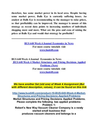 therefore, has some market power in its local area. Despite having
some market power, Bulls Eye is currently suffering losses. An
analyst at Bulls Eye is recommending to the manager to raise prices,
so that profitability can be improved. The manager is unsure of this
strategy as recent data points to increasing numbers of individuals
shopping more and more. What are the pros and cons of raising the
prices at Bulls Eye and would that strategy be profitable?
----------------------------------------------------------------------------
BUS 640 Week 4 Journal Economics in News
For more course tutorials visit
www.bus640.com
BUS 640 Week 4 Journal Economics in News
BUS 640 Week 4 Market Structures and Pricing Decisions Applied
Problems (New)
For more course tutorials visit
www.bus640.com
We have another Set (old one) of Week 4 Assignment (But
with different description, values), it can be found on this link
http://www.bus640.com/product-10-BUS-640-Week-4-Market-
Structures-and-Pricing-Decisions-Applied-Problems
Market Structures and Pricing Decisions Applied Problems.
Please complete the following two applied problems:
Problem 1:
Robert’s New Way Vacuum Cleaner Company is a newly
started small business that
produces vacuum cleaners and belongs to a
 
